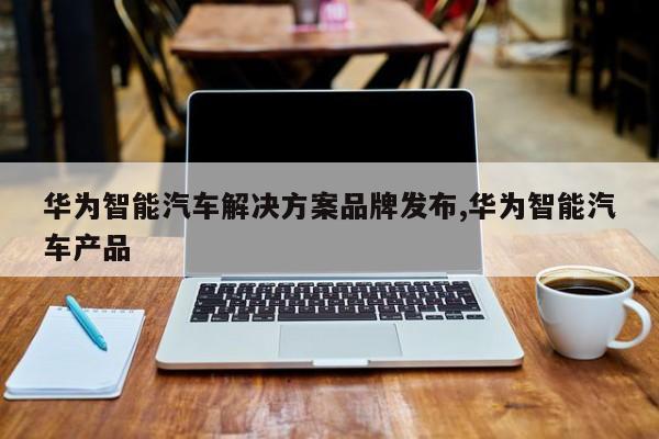 华为智能汽车解决方案品牌发布,华为智能汽车产品