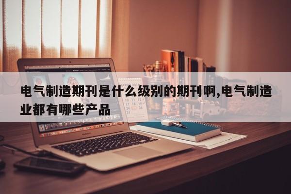 电气制造期刊是什么级别的期刊啊,电气制造业都有哪些产品