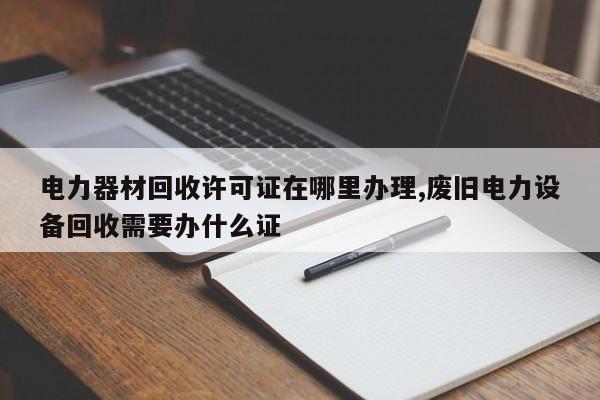 电力器材回收许可证在哪里办理,废旧电力设备回收需要办什么证