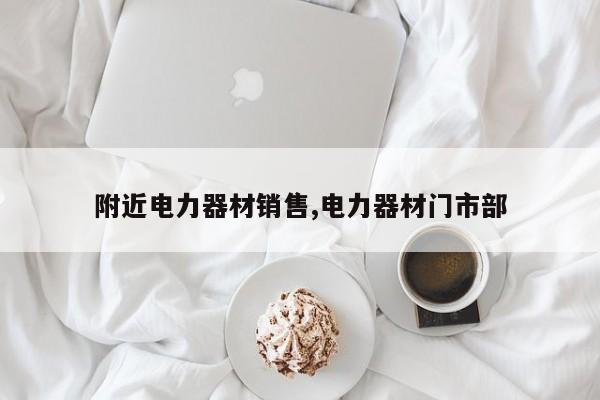 附近电力器材销售,电力器材门市部