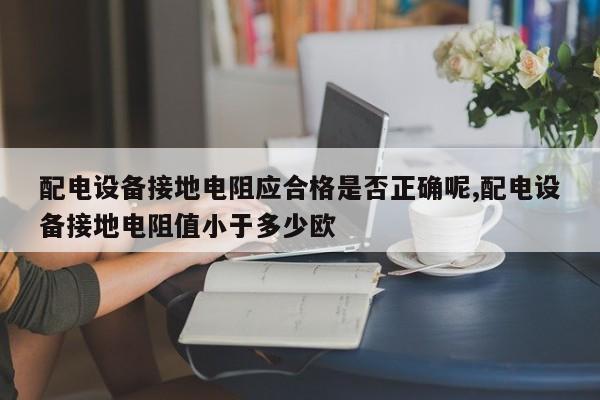 配电设备接地电阻应合格是否正确呢,配电设备接地电阻值小于多少欧