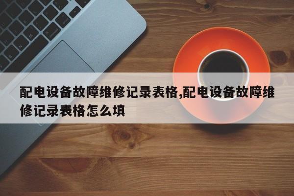配电设备故障维修记录表格,配电设备故障维修记录表格怎么填