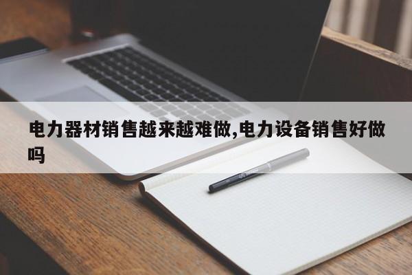 电力器材销售越来越难做,电力设备销售好做吗