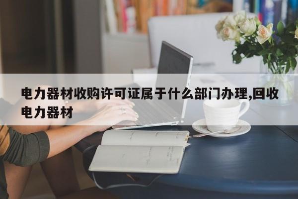电力器材收购许可证属于什么部门办理,回收电力器材