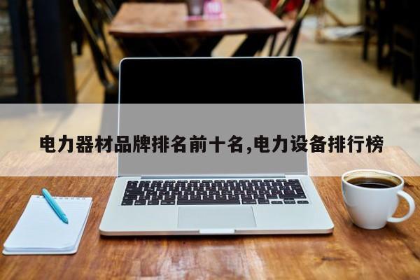 电力器材品牌排名前十名,电力设备排行榜