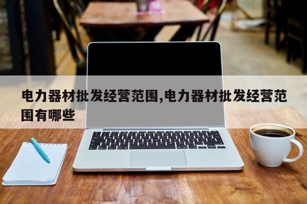 电力器材批发经营范围,电力器材批发经营范围有哪些